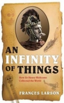 Frances Larson Infinity of Things, An: How Sir Henry Wellcome Collected the World 