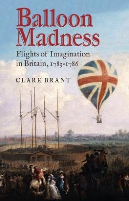 Brant Clare Balloon Madness. Flights of Imagination in Britain, 1783-1786 