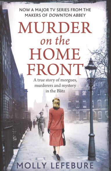 Lefebure Molly Murder on the Home Front: A True Story of Morgues, Murderers and Mysteries in the Blitz 
