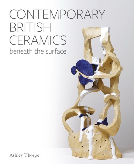 Ashley, Thorpe Contemporary British Ceramics: Beneath the Surface 