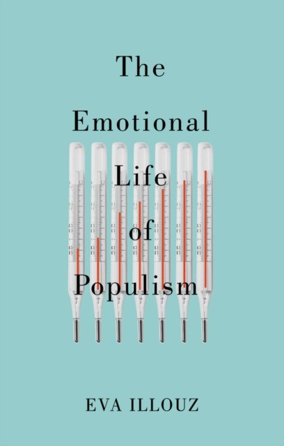Illouz The Emotional Life of Populism: How Fear, Disgust, Resentment, and Love Undermine Democracy 