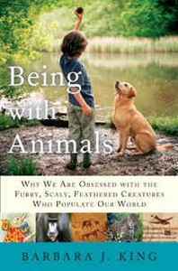 Barbara J. King Being With Animals: Why We Are Obsessed with the Furry, Scaly, Feathered Creatures Who Populate Our World 