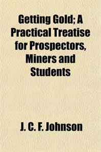 J. C. F. Johnson Getting Gold  A Practical Treatise for Prospectors, Miners and Students 