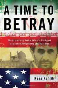 Reza Kahlili A Time to Betray: The Astonishing Double Life of a CIA Agent Inside the Revolutionary Guards of Iran 