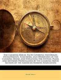 Jerome Thralls The Clearing House: Facts Covering the Origin, Developments, Functions, and Operations of the Clearing House, and Explaining the Systems, Plans, and Methods ... Section of the American Bankers Association 