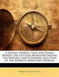 Frederick William Luttgen A Sound, Honest, True and Stable Money: The Luttgen Monetary System. the Natural and Economic Solution of the World's Monetary Problem 