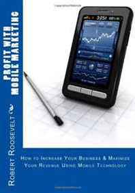 Robert Roosevelt Profit with Mobile Marketing: How to Increase Your Business &  Maximize Your Revenue Using Mobile Technology 
