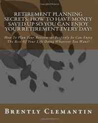 Brently Clemantin Retirement Planning Secrets: How To Have Money Saved Up So You Can Enjoy Your Retirement Every Day!: How To Plan Your Retirement Perfectly So Can Enjoy ... Life Doing Whatever You Want! (Volume 1) 