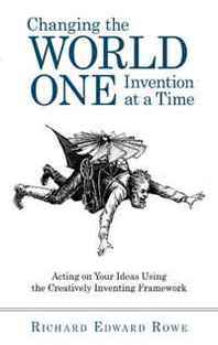 Richard Edward Rowe Changing the World One Invention at a Time: Acting on Your Ideas Using the Creatively Inventing Framework 