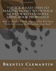 Brently Clemantin 7 Quick &  Easy Days To Making Money With Your Newly-Written Novel Using Book Proposals!: How To Develop A Book Proposal That Will Have Publishers Lining Up To Purchase Your Book! (Volume 1) 