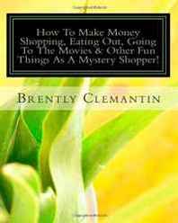 Brently Clemantin How To Make Money Shopping, Eating Out, Going To The Movies &  Other Fun Things As A Mystery Shopper!: Secrets To Making A Great Living For Doing The Fun Stuff You Do Every Week! (Volume 1) 