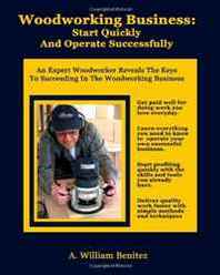 A William Benitez Woodworking Business: Start Quickly and Operate Successfully: An Expert Woodworker Reveals The Keys To Succeeding In The Woodworking Business (Volume 1) 