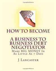 J Lancaster How To Become A Business TO Business Debt Negotiator: In as Little as 7 Days..With Little or No Capital..Thrive in Any Economy (Volume 1) 