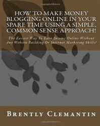 Brently Clemantin How To Make Money Blogging Online In Your Spare Time Using A Simple, Common Sense Approach!: The Easiest Way To Earn Income Online Without Any Website Building Or Internet Marketing Skills! (Volume 1) 