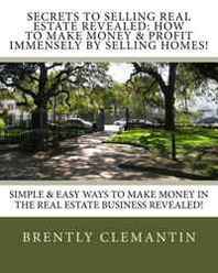 Brently Clemantin Secrets To Selling Real Estate Revealed: How To Make Money &  Profit Immensely By Selling Homes!: Simple &  Easy Ways To Make Money In The Real Estate Business Revealed! (Volume 1) 