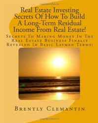 Brently Clemantin Real Estate Investing Secrets Of How To Build A Long-Term Residual Income From Real Estate!: Secrets To Making Money In The Real Estate Business Finally Revealed In Basic Laymen Terms! (Volume 1) 