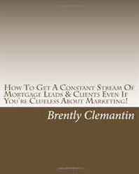 Brently Clemantin How To Get A Constant Stream Of Mortgage Leads &  Clients Even If You're Clueless About Marketing!: Secrets To Getting A Steady Stream Of Mortgage Leads No Matter The Season Revealed! (Volume 1) 