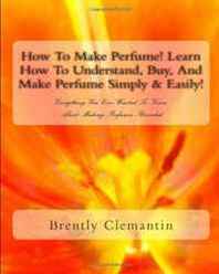 Brently Clemantin How To Make Perfume! Learn How To Understand, Buy, And Make Perfume Simply &  Easily!: Everything You Ever Wanted To Know About Making Perfumes Revealed (Volume 1) 