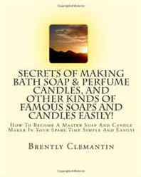 Brently Clemantin Secrets Of Making Bath Soap &  Perfume Candles, And Other Kinds Of Famous Soaps And Candles Easily!: How To Become A Master Soap And Candle Maker In Your Spare Time Simple And Easily! (Volume 1) 