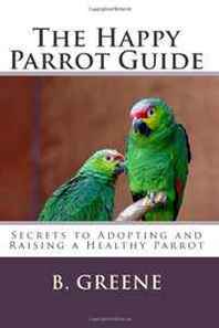 B Greene The Happy Parrot Guide: Secrets to Adopting and Raising a Healthy Parrot 