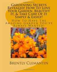 Brently Clemantin Gardening Secrets Revealed! How To Love Your Garden, Beautify It, &  Take Care Of It Simply &  Easily!: How To Have The Amazing Garden You've Always Wanted! (Volume 1) 