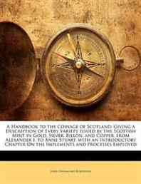 John Drummond Robertson A Handbook to the Coinage of Scotland: Giving a Description of Every Variety Issued by the Scottish Mint in Gold, Silver, Billon, and Copper, from A 