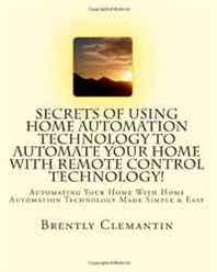 Brently Clemantin Secrets Of Using Home Automation Technology To Automate Your Home With Remote Control Technology!: Automating Your Home With Home Automation Technology Made Simple &  Easy (Volume 1) 
