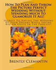 Brently Clemantin How To Plan And Throw The Picture Perfect Wedding Without Spending Much To Glamorize It All!: Secrets To Having The Wedding Of Your Dreams While Saving BIG On Costs In The Process! (Volume 1) 