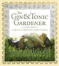Janice Wells Gin and Tonic Gardener: Confessions of a Reformed Compulsive Gardener 