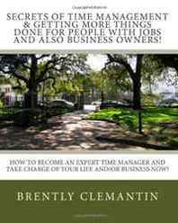 Brently Clemantin Secrets Of Time Management &  Getting More Things Done For People With Jobs And Also Business Owners!: How To Become An Expert Time Manager And Take Charge Of Your Life And/Or Business Now! (Volume 1) 
