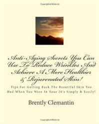 Brently Clemantin Anti-Aging Secrets You Can Use To Reduce Wrinkles And Achieve A More Healthier &  Rejuvenated Skin!: Tips For Getting Back The Beautiful Skin You Had When ... In Your 20's Simply &  Easily! (Volume 1) 