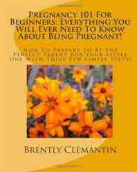 Brently Clemantin Pregnancy 101 For Beginners: Everything You Will Ever Need To Know About Being Pregnant!: How To Prepare To Be The Perfect Parent For Your Little One With These Few Simple Steps! (Volume 1) 