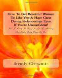 Brently Clemantin How To Get Beautiful Women To Like You &  Have Great Dating Relationships Even If You're Unconfident!: How To Finally Be Happy In Life By Attracting That Perfect Pretty Woman For You! (Volume 1) 