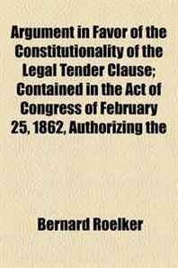Bernard Roelker Argument in Favor of the Constitutionality of the Legal Tender Clause  Contained in the Act of Congress of February 25, 1862, Authorizing the 