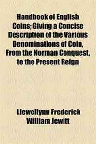 Llewellynn Frederick William Jewitt Handbook of English Coins  Giving a Concise Description of the Various Denominations of Coin, From the Norman Conquest, to the Present Reign 