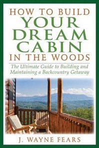 J. Wayne Fears How to Build Your Dream Cabin in the Woods: The Ultimate Guide to Building and Maintaining a Backcountry Getaway 