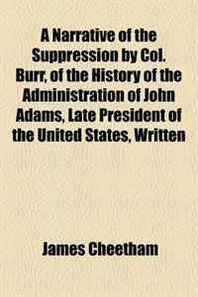 James Cheetham A Narrative of the Suppression by Col. Burr, of the History of the Administration of John Adams, Late President of the United States, Written 