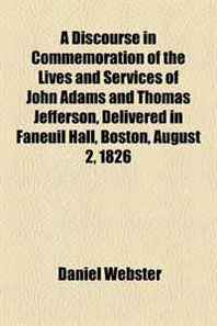 Daniel Webster A Discourse in Commemoration of the Lives and Services of John Adams and Thomas Jefferson, Delivered in Faneuil Hall, Boston, August 2, 1826 