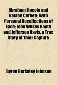 Byron Berkeley Johnson Abraham Lincoln and Boston Corbett  With Personal Recollections of Each  John Wilkes Booth and Jefferson Davis, a True Story of Their Capture 