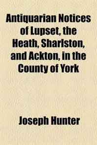 Joseph Hunter Antiquarian Notices of Lupset, the Heath, Sharlston, and Ackton, in the County of York 