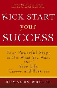 Romanus Wolter Kick Start Your Success: Four Powerful Steps to Get What You Want Out of Your Life, Career, and Business 