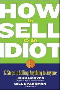 John Hoover How to Sell to an Idiot: 12 Steps to Selling Anything to Anyone 