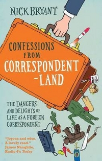 Bryant Nick Confessions from Correspondentland: The Dangers and Delights of Life as a Foreign Correspondent 