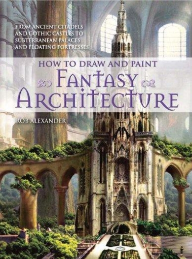 Alexander Rob How to Draw and Paint Fantasy Architecture: From Ancient Citadels and Gothic Castles to Subterranean Palaces and Floating Fortresses 