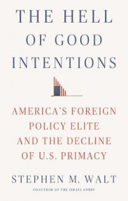 Stephen M. Walt The Hell of Good Intentions. America's Foreign Policy Elite and the Decline of U.S. Primacy 