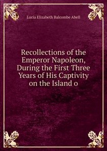 Lucia Elizabeth Balcombe Abell Recollections of the Emperor Napoleon, During the First Three Years of His Captivity on the Island o 