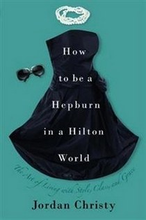 Jordan Christy How to be a Hepburn in a Hilton World: The Art of Living with Style, Class and Grace 