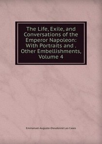 Emmanuel-Auguste-Dieudonne Las Cases The Life, Exile, and Conversations of the Emperor Napoleon: With Portraits and Other Embellishments, Volume 4 