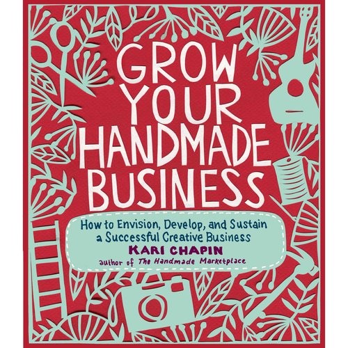 Chapin Kari Grow Your Handmade Business: How to Envision, Develop, and Sustain a Successful Creative Business 