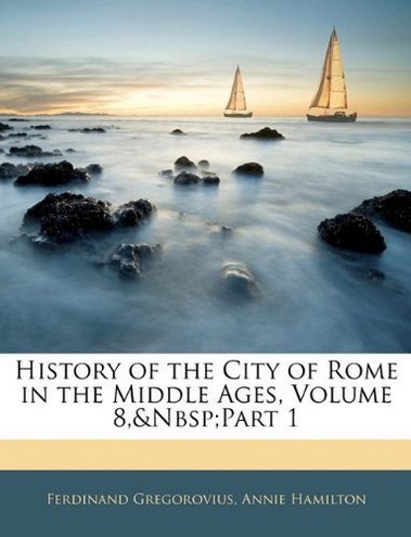 Ferdinand Gregorovius, Annie Hamilton History of the City of Rome in the Middle Ages, Volume 8, part 1 